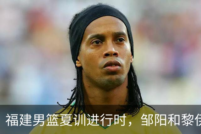 福建男篮夏训进行时，邹阳和黎伊扬拼劲十足！